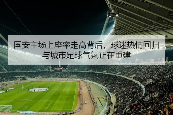 国安主场上座率走高背后，球迷热情回归与城市足球气氛正在重建